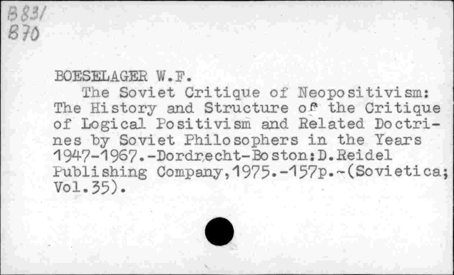 ﻿B30
BOESELAGEE W.F.
The Soviet Critique of Neopositivism: The History and Structure of* the Critique of Logical Positivism and Eelated Doctrines hy Soviet Philosophers in the Years 1947-1967.-Dordre cht-Bo ston:D.Eeidel Publishing Company, 1975. -'I57p.-(Sovi etica Vol.55).